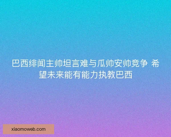 巴西绯闻主帅坦言难与瓜帅安帅竞争 希望未来能有能力执教巴西