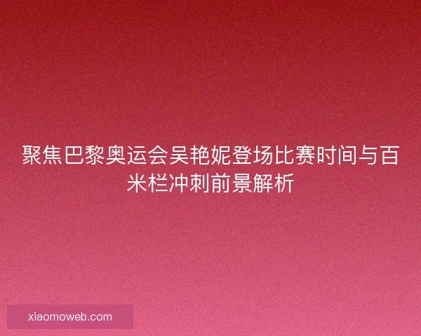 聚焦巴黎奥运会吴艳妮登场比赛时间与百米栏冲刺前景解析
