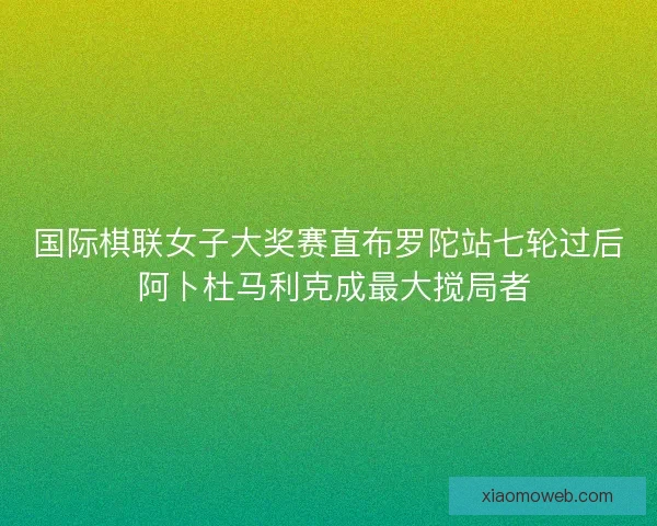 国际棋联女子大奖赛直布罗陀站七轮过后 阿卜杜马利克成最大搅局者