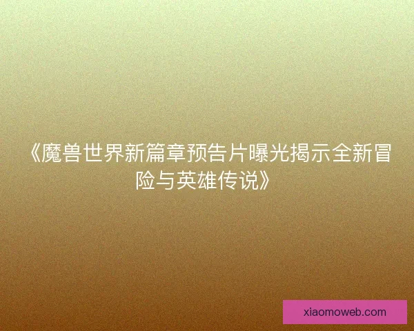 《魔兽世界新篇章预告片曝光揭示全新冒险与英雄传说》