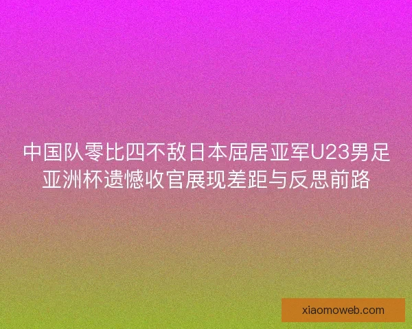 中国队零比四不敌日本屈居亚军U23男足亚洲杯遗憾收官展现差距与反思前路