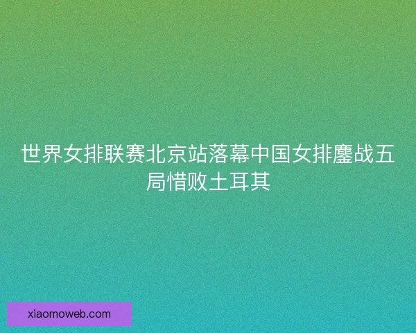 世界女排联赛北京站落幕中国女排鏖战五局惜败土耳其